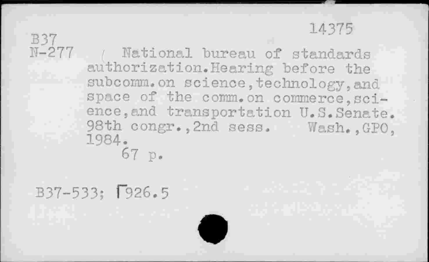 ﻿B37
N-277
14375
( National bureau of standards authorization.Hearing before the subcomm.on science,technology,and space of the comm.on commerce,science, and transportation U.S.Senate. 98th congr.,2nd sess. Wash.,GPO, 1984.
67 p.
B37-533; T926.5